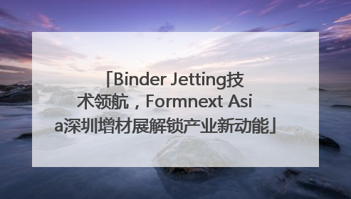 Binder Jetting技术领航，Formnext Asia深圳增材展解锁产业新动能